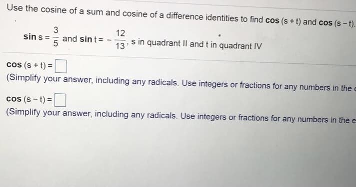 Use the cosine of a sum and cosine of a difference identities to find cos (s+t) and cos (s -t).
3
sin s =- and sint= -
12
s in quadrant Il and t in quadrant IV
13
cos (s +t) =
(Simplify your answer, including any radicals. Use integers or fractions for any numbers in the e
cos (s -t) =
(Simplify your answer, including any radicals. Use integers or fractions for any numbers in the e-
