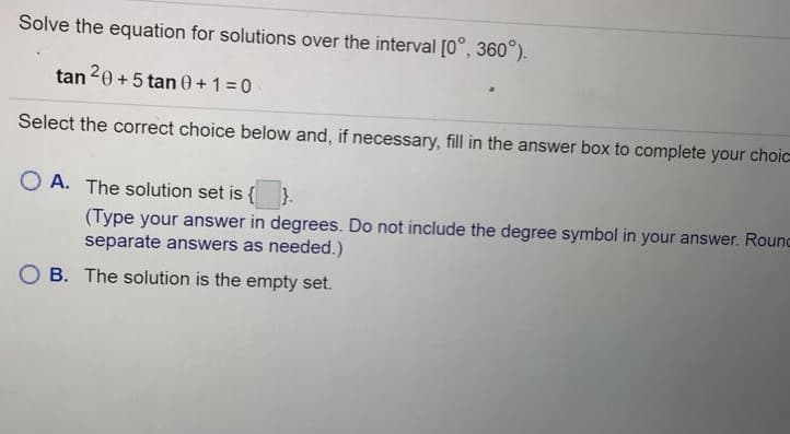 Solve the equation for solutions over the interval [0°, 360°).
tan 20 + 5 tan 0+1=0
Select the correct choice below and, if necessary, fill in the answer box to complete your choic
O A. The solution set is { }.
(Type your answer in degrees. Do not include the degree symbol in your answer. Rounc
separate answers as needed.)
O B. The solution is the empty set.
