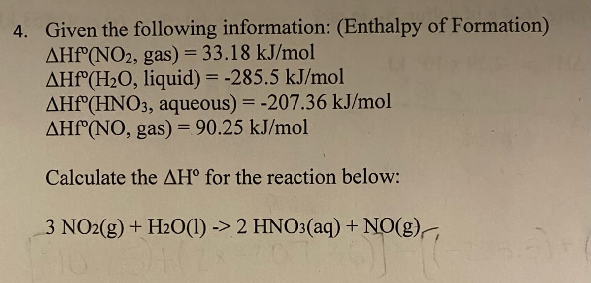4. Given the following information: (Enthalpy of Formation)
AHF°(NO2, gas) = 33.18 kJ/mol
AHF°(H2O, liquid) = -285.5 kJ/mol
AHF°(HNO3, aqueous) = -207.36 kJ/mol
AHF°(NO, gas) = 90.25 kJ/mol
%D
Calculate the AH° for the reaction below:
3 NO2(g) + H2O(1) -> 2 HNO3(aq) + NO(g),
