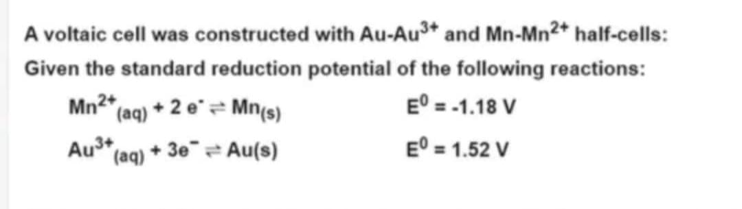 A voltaic cell was constructed with Au-Au³+ and Mn-Mn²+ half-cells:
Given the standard reduction potential of the following reactions:
Mn2+
(aq) + 2 e = Mn(s)
Eº = -1.18 V
(aq) + 3e
Au(s)
Eº = 1.52 V
Au³+