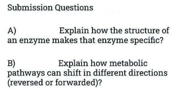 Submission Questions
A)
Explain how the structure of
an enzyme makes that enzyme specific?
B)
Explain how metabolic
pathways can shift in different directions
(reversed or forwarded)?
