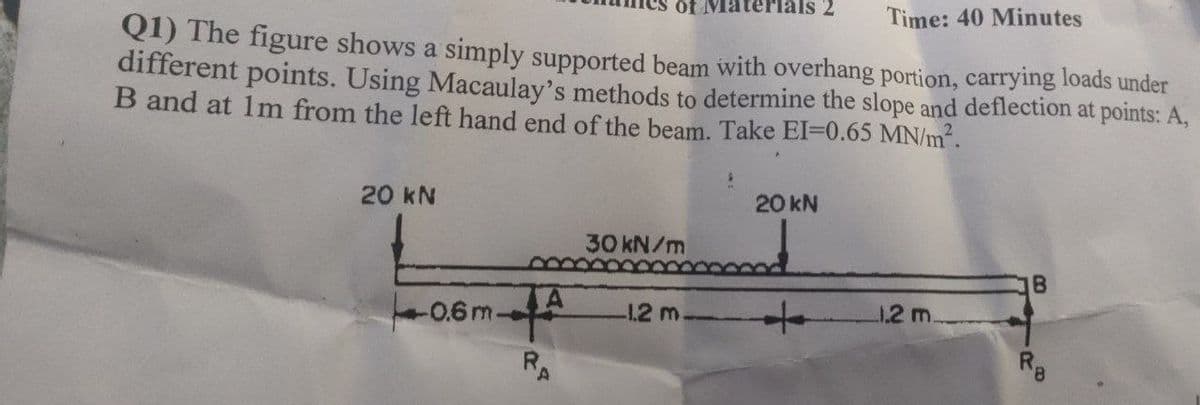 Materials 2 Time: 40 Minutes
Q1) The figure shows a simply supported beam with overhang portion, carrying loads under
different points. Using Macaulay's methods to determine the slope and deflection at points: A,
B and at 1m from the left hand end of the beam. Take EI=0.65 MN/m².
20 kN
20 kN
30 kN/m
B
-0.6m.
1.2 m.
1.2 m.
Ra
8
A