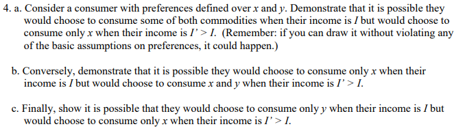 4. a. Consider a consumer with preferences defined over x and y. Demonstrate that it is possible they
would choose to consume some of both commodities when their income is I but would choose to
consume only x when their income is I > I. (Remember: if you can draw it without violating any
of the basic assumptions on preferences, it could happen.)
b. Conversely, demonstrate that it is possible they would choose to consume only x when their
income is I but would choose to consume x and y when their income is I'> I.
c. Finally, show it is possible that they would choose to consume only y when their income is I but
would choose to consume only x when their income is I' > I.
