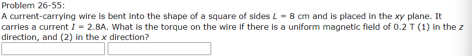Problem 26-55:
A current-carrying wire is bent into the shape of a square of sides L = 8 cm and is placed in the xy plane. It
carries a current I = 2.8A. What is the torque on the wire if there is a uniform magnetic field of 0.2 T (1) in the z
direction, and (2) in the x direction?