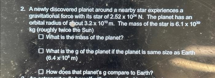 2. A newly discovered planet around a nearby star experiences a
gravitational force with its star of 2.52 x 1024 N. The planet has an
orbital radius of about 3.2 x 1010 m. The mass of the star is 6.1 x 103⁰
kg (roughly twice the Sun)
What is the mass of the planet?
What is the g of the planet if the planet is same size as Earth
(6.4 x 100 m)
How does that planet's g compare to Earth?