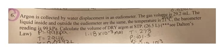 O Argon is collected by water displacement in an eudiometer. The gas volume is 29.2 mL. The
liquid inside and outside the eudiometer are the same, the temperature is 21 C, the barometer
reading is 99 kPa. Calculate the volume of DRY argon at STP. (26.5 L) (***see Dalton's
Law) P9ar pa.
T= 294i
0242
के के
1.18 x10-3 mol
T 273
P: 101.3
0.02921
