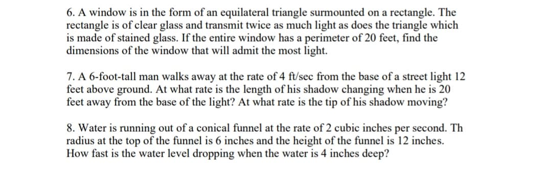 6. A window is in the form of an equilateral triangle surmounted on a rectangle. The
rectangle is of clear glass and transmit twice as much light as does the triangle which
is made of stained glass. If the entire window has a perimeter of 20 feet, find the
dimensions of the window that will admit the most light.
7. A 6-foot-tall man walks away at the rate of 4 ft/sec from the base of a street light 12
feet above ground. At what rate is the length of his shadow changing when he is 20
feet away from the base of the light? At what rate is the tip of his shadow moving?
8. Water is running out of a conical funnel at the rate of 2 cubic inches per second. Th
radius at the top of the funnel is 6 inches and the height of the funnel is 12 inches.
How fast is the water level dropping when the water is 4 inches deep?
