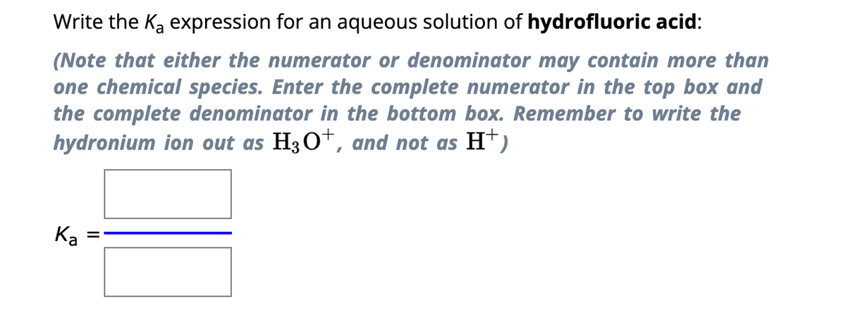 Write the K₂ expression for an aqueous solution of hydrofluoric acid:
(Note that either the numerator or denominator may contain more than
one chemical species. Enter the complete numerator in the top box and
the complete denominator in the bottom box. Remember to write the
hydronium ion out as H3O+, and not as H+)
Ka