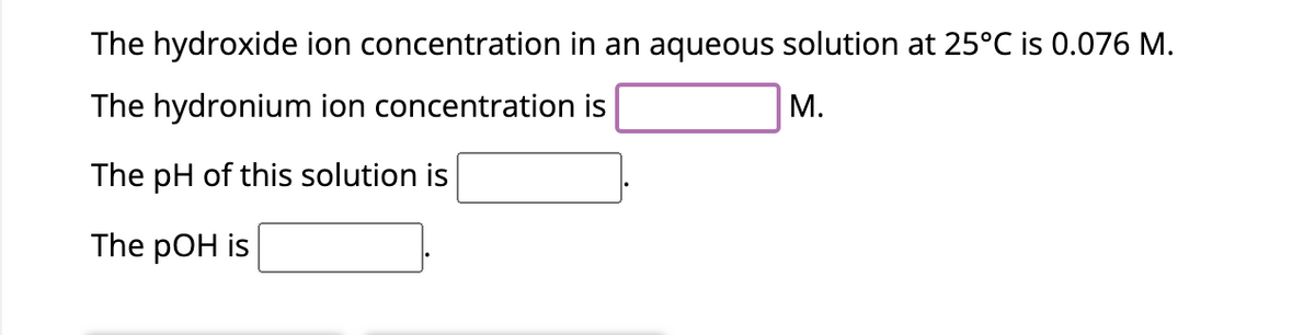 The hydroxide ion concentration in an aqueous solution at 25°C is 0.076 M.
The hydronium ion concentration is
M.
The pH of this solution is
The pOH is