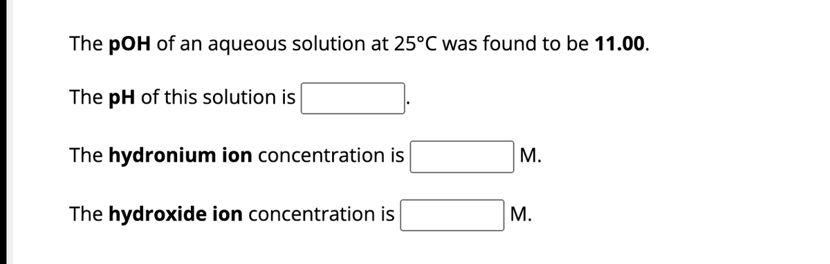 The pOH of an aqueous solution at 25°C was found to be 11.00.
The pH of this solution is
The hydronium ion concentration is
The hydroxide ion concentration is
M.
M.