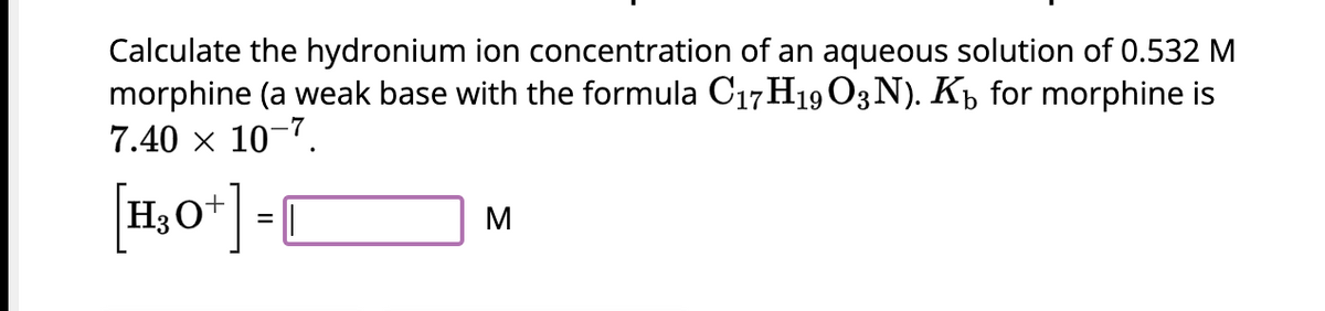 Calculate the hydronium ion concentration of an aqueous solution of 0.532 M
morphine (a weak base with the formula C17H19 O3N). K₁ for morphine is
7.40 × 10-7.
[1₂0+] -
M