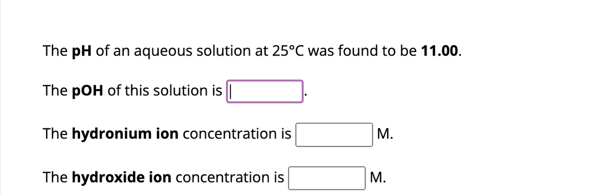 The pH of an aqueous solution at 25°C was found to be 11.00.
The pOH of this solution is |
The hydronium ion concentration is
The hydroxide ion concentration is
M.
M.