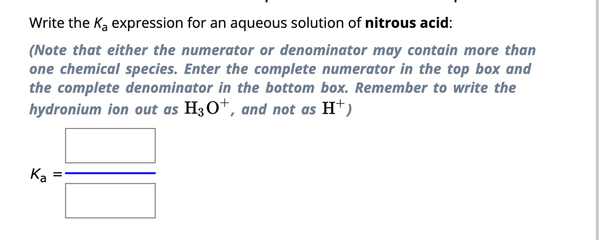 Write the K₂ expression for an aqueous solution of nitrous acid:
(Note that either the numerator or denominator may contain more than
one chemical species. Enter the complete numerator in the top box and
the complete denominator in the bottom box. Remember to write the
hydronium ion out as H3O+, and not as H+)
Ka