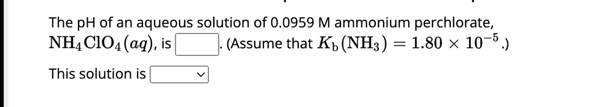 The pH of an aqueous solution of 0.0959 M ammonium perchlorate,
NH4C1O4 (aq), is
(Assume that K₁ (NH3) = 1.80 × 10−5.)
This solution is