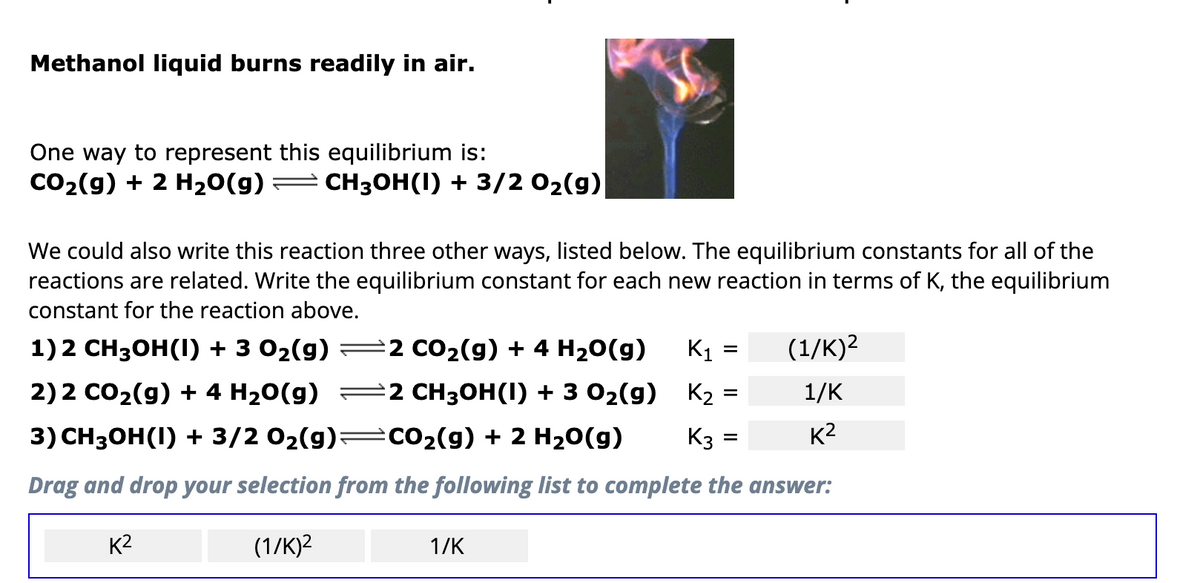 Methanol liquid burns readily in air.
One way to represent this equilibrium is:
CO₂(g) + 2 H₂O(g) — CH3OH(I) + 3/2 O₂(g)
We could also write this reaction three other ways, listed below. The equilibrium constants for all of the
reactions are related. Write the equilibrium constant for each new reaction in terms of K, the equilibrium
constant for the reaction above.
1) 2 CH3OH(1) + 3 0₂(g) —2 CO₂(g) + 4 H₂O(g)
2) 2 CO₂(g) + 4 H₂O(g) ⇒2 CH3OH(1) + 3 O₂(g)
K₂
3) CH3OH(1) + 3/2 O₂(g)—CO₂(g) + 2 H₂O(g) K3 =
Drag and drop your selection from the following list to complete the answer:
(1/K)²
K²
1/K
K₁
=
=
(1/K)²
1/K
K²