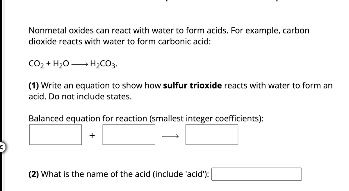 Nonmetal oxides can react with water to form acids. For example, carbon
dioxide reacts with water to form carbonic acid:
CO2 + H2O
(1) Write an equation to show how sulfur trioxide reacts with water to form an
acid. Do not include states.
H₂CO3.
Balanced equation for reaction (smallest integer coefficients):
+
(2) What is the name of the acid (include 'acid'):