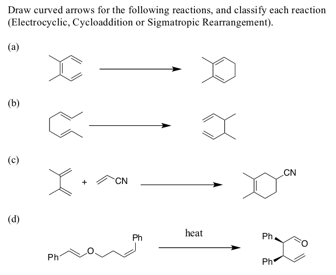 Draw curved arrows for the following reactions, and classify each reaction
(Electrocyclic, Cycloaddition or Sigmatropic Rearrangement).
(a)
(b)
(c)
CN
+
CN
(d)
heat
Ph
Ph
Ph
Ph
