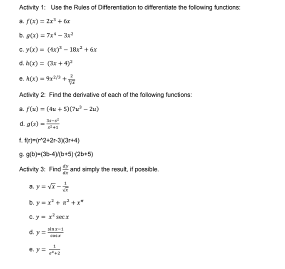 Activity 1: Use the Rules of Differentiation to differentiate the following functions:
a. f(x) = 2x³ + 6x
b. g(x) = 7x* – 3x²
C. y(x) = (4x)³ – 18x² + 6x
d. h(x) = (3x + 4)²
e. h(x) = 9x²/3 +
Activity 2: Find the derivative of each of the following functions:
a. f(u) = (4u + 5)(7u³ – 2u)
d. g(s) = 35-s
s2+1
f. f(r)=(r^2+2r-3)(3r+4)
g. g(b)=(3b-4)/(b+5) (2b+5)
Activity 3: Find and simply the result, if possible.
a. y = vĩ -
b. y = x? + n² + x*
C. y = x² secx
sinx-1
d. y =
cosx
e. y =
e+2

