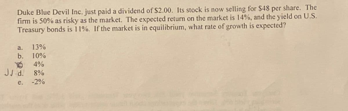 Duke Blue Devil Inc. just paid a dividend of $2.00. Its stock is now selling for $48 per share. The
firm is 50% as risky as the market. The expected return on the market is 14%, and the yield on U.S.
Treasury bonds is 11%. If the market is in equilibrium, what rate of growth is expected?
a. 13%
b.
10%
4%
JJ.d.
8%
e. -2%