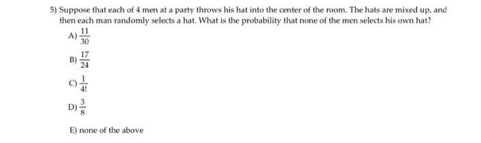 5) Suppose that each of 4 men at a party throws his hat into the center of the room. The hats are mixed up, and
then each man randomly selects a hat. What is the probability that none of the men selects his own hat?
2
30
D) 13
E) none of the above