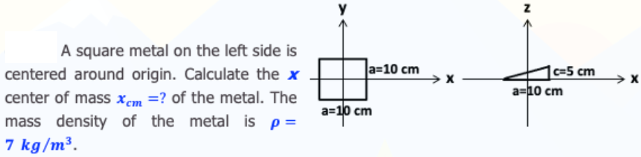 y
A square metal on the left side is
a=10 cm
c=5 cm
a=10 cm
centered around origin. Calculate the x
center of mass xcm =? of the metal. The
mass density of the metal is p=
7 kg/m³.
a=1 cm
а-10 сm
