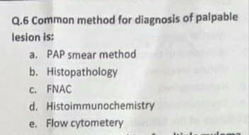 Q.6 Common method for diagnosis of palpable
lesion is:
a. PAP smear method
b. Histopathology
C. FNAC
d. Histoimmunochemistry
e. Flow cytometery
