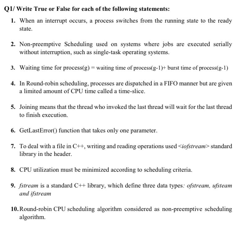 Q1/ Write True or False for each of the following statements:
1. When an interrupt occurs, a process switches from the running state to the ready
state.
2. Non-preemptive Scheduling used on systems where jobs are executed serially
without interruption, such as single-task operating systems.
3. Waiting time for process(g) = waiting time of process(g-1)+ burst time of process(g-1)
4. In Round-robin scheduling, processes are dispatched in a FIFO manner but are given
a limited amount of CPU time called a time-slice.
5. Joining means that the thread who invoked the last thread will wait for the last thread
to finish execution.
6. GetLastError() function that takes only one parameter.
7. To deal with a file in C++, writing and reading operations used <iofstream> standard
library in the header.
8. CPU utilization must be minimized according to scheduling criteria.
9. fstream is a standard C++ library, which define three data types: ofstream, ufsteam
and ifstream
10. Round-robin CPU scheduling algorithm considered as non-preemptive scheduling
algorithm.
