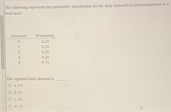The following represents the probability distribution for the daily demand of microcomputers at a
local store.
Demand
01234
Probability
0.20
0.20
0.25
0.20
0.15
The expected daily demand is,
O a. 2.9
b. 0.0
c. 2.0
O d. 1.9
27
