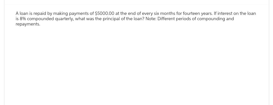 A loan is repaid by making payments of $5000.00 at the end of every six months for fourteen years. If interest on the loan
is 8% compounded quarterly, what was the principal of the loan? Note: Different periods of compounding and
repayments.