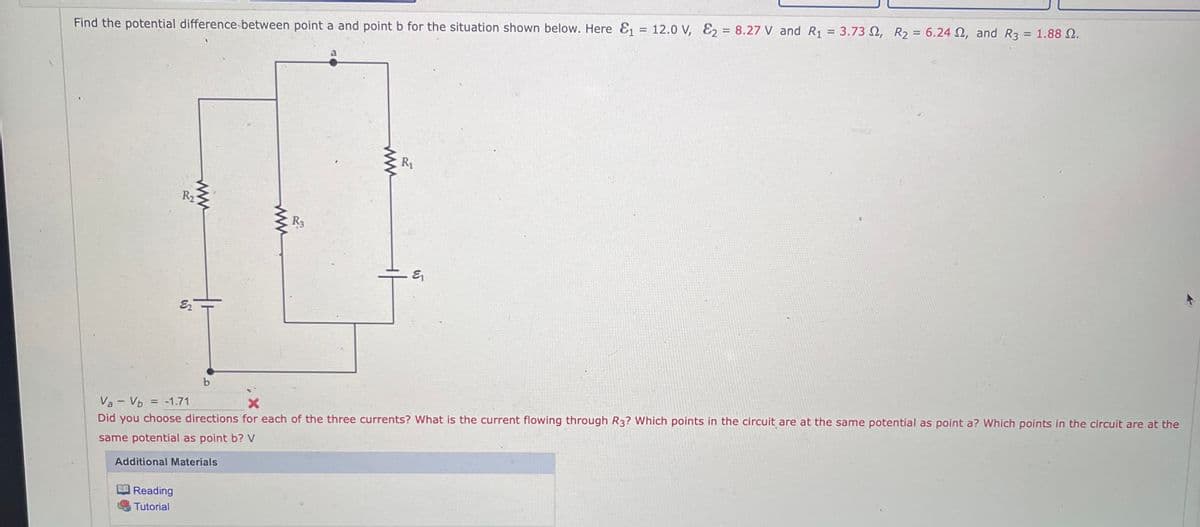 Find the potential difference between point a and point b for the situation shown below. Here &₁ = 12.0 V, E₂ = 8.27 V and R₁ = 3.73, R₂ = 6.24 , and R3 = 1.88 2.
Reading
Tutorial
R2
www
६
R3
www
R₁
६
Va - Vb
= -1.71
X
Did you choose directions for each of the three currents? What is the current flowing through R3? Which points in the circuit are at the same potential as point a? Which points in the circuit are at the
same potential as point b? V
Additional Materials