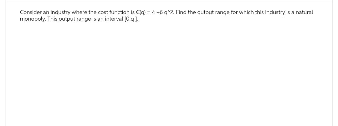 Consider an industry where the cost function is C(q) = 4 +6 q^2. Find the output range for which this industry is a natural
monopoly. This output range is an interval [0,q].