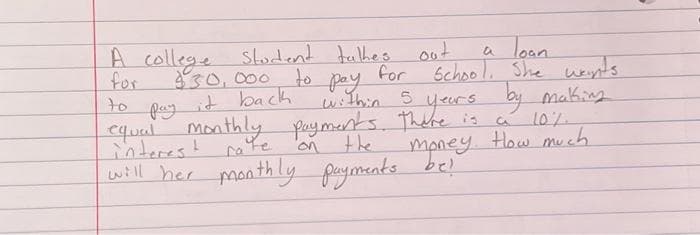 A college student talkes out
for
to
to
$30,000
it back
a loan.
School. She wants.
for
pay
within 5 years by making
рау
equal monthly payments. There is
on
will her monthly
CA
10%.
money. How much
payments bel