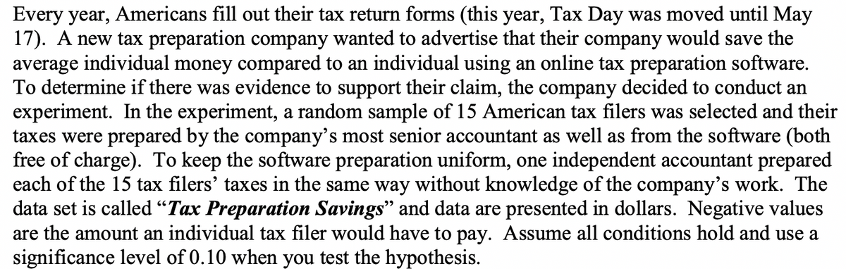 Every year, Americans fill out their tax return forms (this year, Tax Day was moved until May
17). A new tax preparation company wanted to advertise that their company would save the
average individual money compared to an individual using an online tax preparation software.
To determine if there was evidence to support their claim, the company decided to conduct an
experiment. In the experiment, a random sample of 15 American tax filers was selected and their
taxes were prepared by the company's most senior accountant as well as from the software (both
free of charge). To keep the software preparation uniform, one independent accountant prepared
each of the 15 tax filers' taxes in the same way without knowledge of the company's work. The
data set is called "Tax Preparation Savings" and data are presented in dollars. Negative values
are the amount an individual tax filer would have to pay. Assume all conditions hold and use a
significance level of 0.10 when you test the hypothesis.
