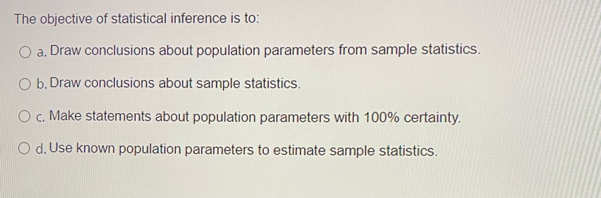 The objective of statistical inference is to:
a. Draw conclusions about population parameters from sample statistics.
O b. Draw conclusions about sample statistics.
O c. Make statements about population parameters with 100% certainty.
d. Use known population parameters to estimate sample statistics.
