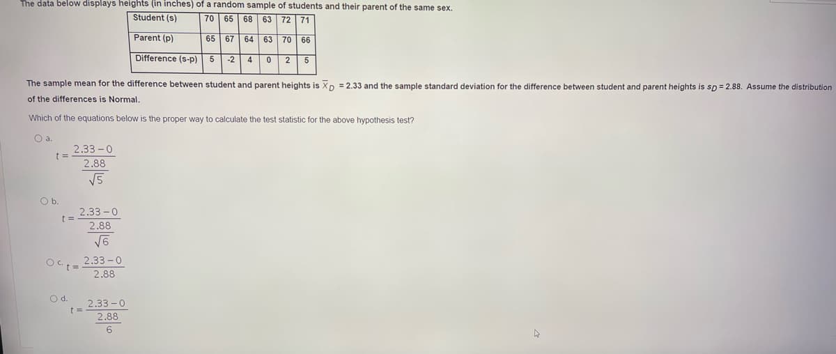 The data below displays heights (in inches) of a random sample of students and their parent of the same sex.
Student (s)
|70 65 68
63 72 71
Parent (p)
65 67 64 63 70 66
Difference (s-p)
5
-2
4 0
2
The sample mean for the difference between student and parent heights is Xp = 2.33 and the sample standard deviation for the difference between student and parent heights is sp = 2.88. Assume the distribution
of the differences is Normal.
Which of the equations below is the proper way to calculate the test statistic for the above hypothesis test?
Oa.
2.33 -0
2.88
V5
Ob.
2.33-0
t 3=
2.88
2.33 -0
2.88
Od.
2.33 -0
2.88
6.
