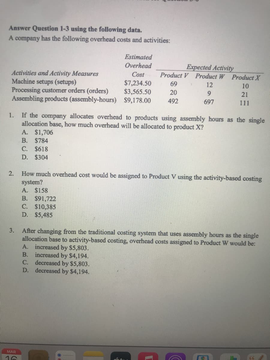 Answer Question 1-3 using the following data.
A company has the following overhead costs and activities:
Estimated
Overhead
Expected Activity
Product V Product W Product X
Activities and Activity Measures
Machine setups (setups)
Processing customer orders (orders)
Assembling products (assembly-hours) $9,178.00
Cost
$7,234.50
$3,565.50
69
12
10
20
9.
21
492
697
111
If the company allocates overhead to products using assembly hours as the single
allocation base, how much overhead will be allocated to product X?
A. $1,706
1.
В.
$784
C. $618
D. $304
2.
How much overhead cost would be assigned to Product V using the activity-based costing
system?
A. $158
B. $91,722
C. $10,385
D. $5,485
After changing from the traditional costing system that uses assembly hours as the single
allocation base to activity-based costing, overhead costs assigned to Product W would be:
A. increased by $5,803.
B. increased by $4,194.
C. decreased by $5,803.
decreased by $4,194.
3.
D.
MAR
16
