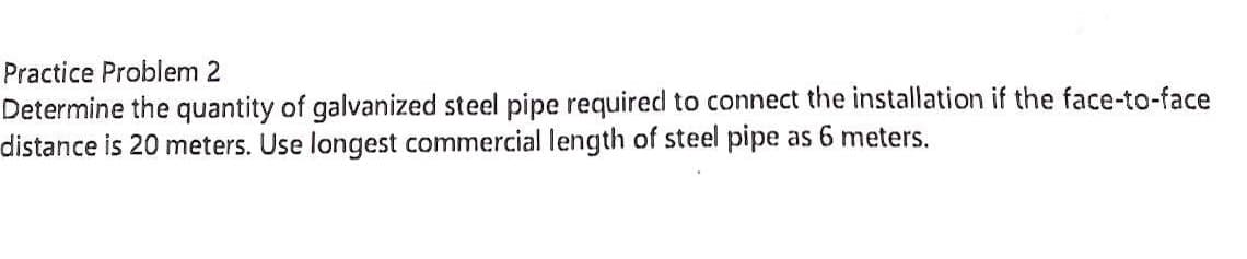 Practice Problem 2
Determine the quantity of galvanized steel pipe required to connect the installation if the face-to-face
distance is 20 meters. Use longest commercial length of steel pipe as 6 meters.