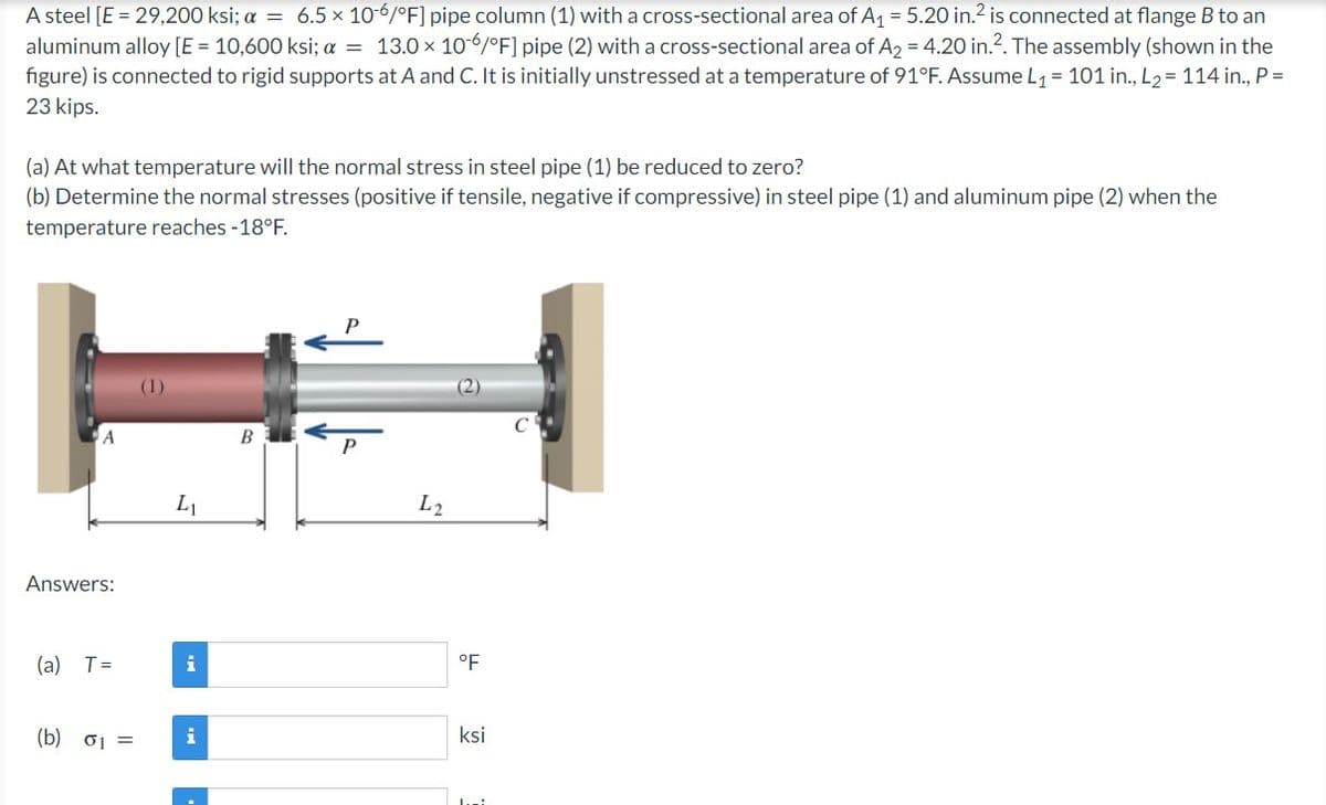 A steel [E = 29,200 ksi; a = 6.5 x 10-6/°F] pipe column (1) with a cross-sectional area of A₁ = 5.20 in.² is connected at flange B to an
aluminum alloy [E = 10,600 ksi; a = 13.0 × 106/°F] pipe (2) with a cross-sectional area of A2 = 4.20 in.². The assembly (shown in the
figure) is connected to rigid supports at A and C. It is initially unstressed at a temperature of 91°F. Assume L₁ = 101 in., L₂ = 114 in., P =
23 kips.
(a) At what temperature will the normal stress in steel pipe (1) be reduced to zero?
(b) Determine the normal stresses (positive if tensile, negative if compressive) in steel pipe (1) and aluminum pipe (2) when the
temperature reaches -18°F.
A
Answers:
(a) T=
(b) 01 =
(1)
L₁
i
i
B
P
L2
°F
ksi