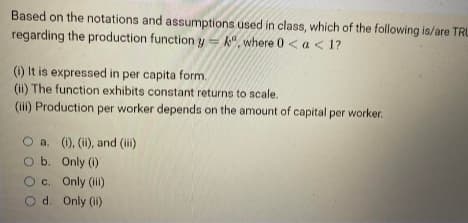 Based on the notations and assumptions used in class, which of the following is/are TRU
regarding the production function y=k, where 0 < a <1?
(i) It is expressed in per capita form.
(ii) The function exhibits constant returns to scale.
(iii) Production per worker depends on the amount of capital per worker.
O a. (i), (ii), and (iii)
O b. Only (1)
O c. Only (iii)
Od. Only (ii)