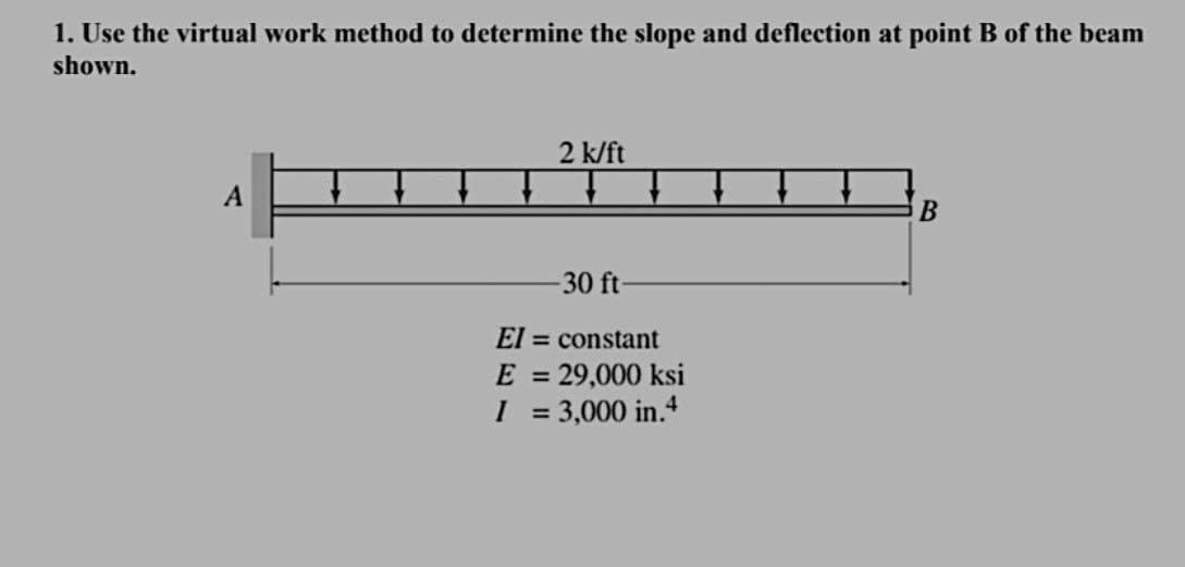 1. Use the virtual work method to determine the slope and deflection at point B of the beam
shown.
A
2 k/ft
-30 ft-
El= constant
E =
I
= 29,000 ksi
=
= 3,000 in.4
B