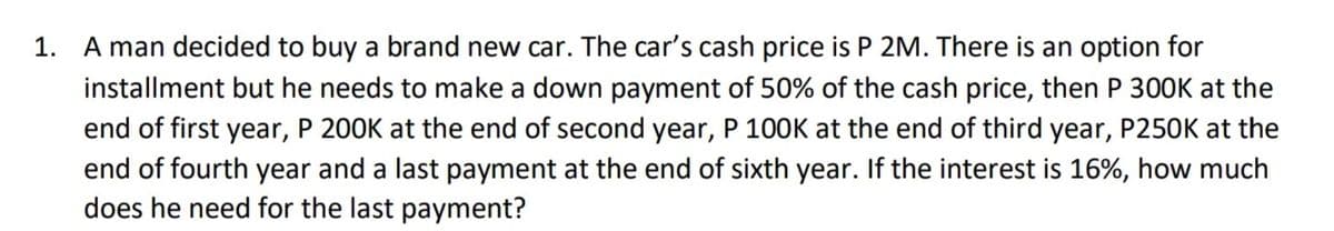 1. A man decided to buy a brand new car. The car's cash price is P 2M. There is an option for
installment but he needs to make a down payment of 50% of the cash price, then P 300K at the
end of first year, P 200K at the end of second year, P 100K at the end of third year, P250K at the
end of fourth year and a last payment at the end of sixth year. If the interest is 16%, how much
does he need for the last payment?
