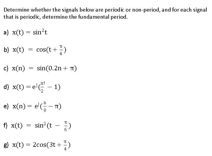 Determine whether the signals below are periodic or non-period, and for each signal
that is periodic, determine the fundamental period.
a) x(t) = sin²t
b) x(t)
=
f) x(t)
c) x(n)
d) x(t) = e(-1)
e) x(n) = e¹(²-)
π)
=
cos(t+1)
=
sin(0.2n + n)
sin²(t-1)
π
g) x(t) = 2cos(3t+ -