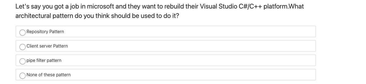 Let's say you got a job in microsoft and they want to rebuild their Visual Studio C#/C++ platform.What
architectural pattern do you think should be used to do it?
O Repository Pattern
Client server Pattern
O pipe filter pattern
O None of these pattern
