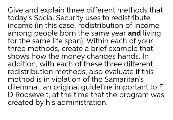 Give and explain three different methods that
today's Social Security uses to redistribute
income (in this case, redistribution of income
among people born the same year and living
for the same life span). Within each of your
three methods, create a brief example that
shows how the money changes hands. In
addition, with each of these three different
redistribution methods, also evaluate if this
method is in violation of the Samaritan's
dilemma., an original guideline important to F
D Roosevelt, at the time that the program was
created by his administration.
