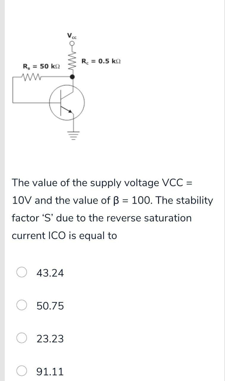 R. = 0.5 k
R. = 50 kQ
The value of the supply voltage VCC =
10V and the value of B = 100. The stability
factor 'S' due to the reverse saturation
current ICO is equal to
43.24
50.75
23.23
91.11
