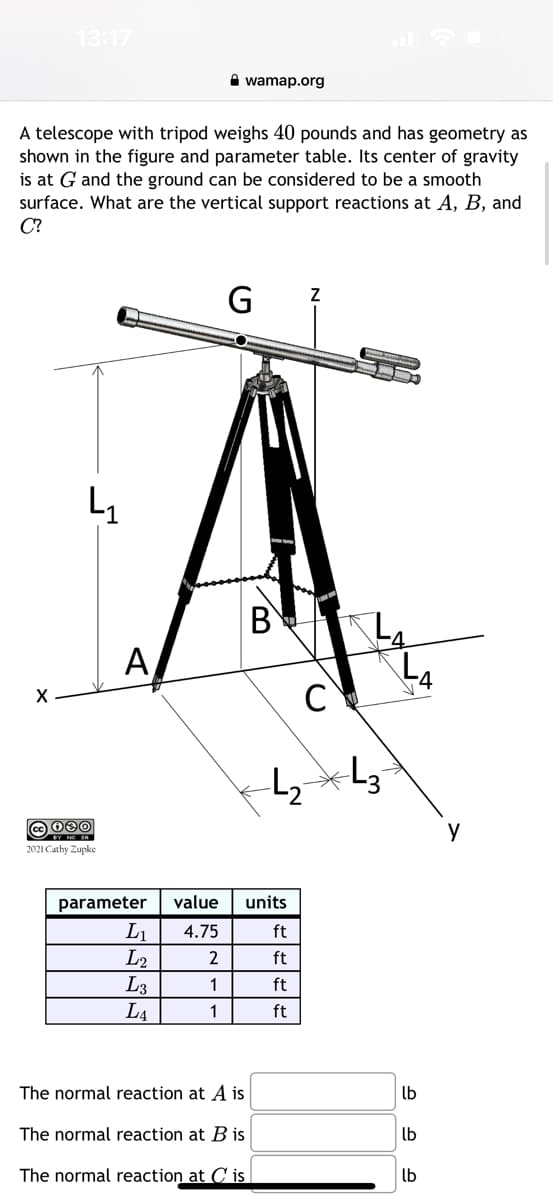 13:17
X
A telescope with tripod weighs 40 pounds and has geometry as
shown in the figure and parameter table. Its center of gravity
is at G and the ground can be considered to be a smooth
surface. What are the vertical support reactions at A, B, and
C?
4₁
cc 080
2021 Cathy Zupke
A
wamap.org
parameter
L₁
L2
L3
LA
G 7
B
The normal reaction at A is
The normal reaction at B is
The normal reaction at Cis
value units
4.75
2
1
1
-4₂-
CY
ft
ft
ft
ft
=L3
4
lb
lb
lb