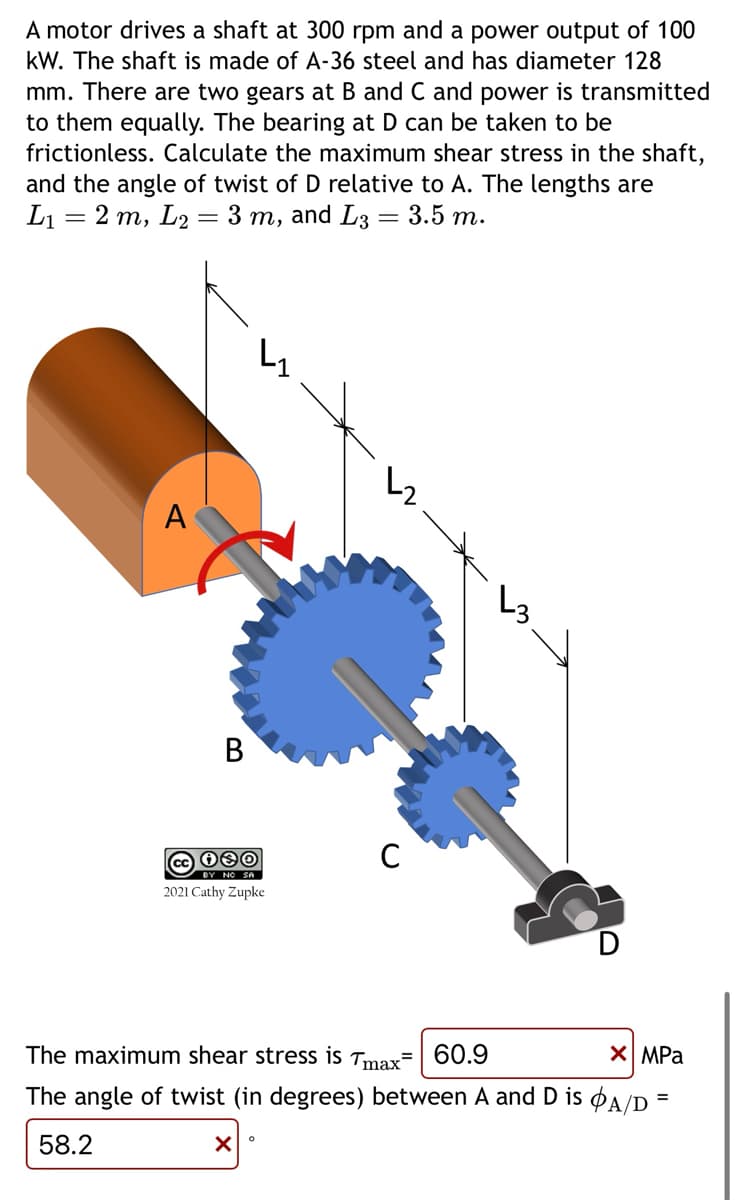 A motor drives a shaft at 300 rpm and a power output of 100
kW. The shaft is made of A-36 steel and has diameter 128
mm. There are two gears at B and C and power is transmitted
to them equally. The bearing at D can be taken to be
frictionless. Calculate the maximum shear stress in the shaft,
and the angle of twist of D relative to A. The lengths are
2 m, L2 = 3 m, and L3 = 3.5 m.
L₁
=
A
B
030/
2021 Cathy Zupke
X
↳₂
The maximum shear stress is Tmax= 60.9
X MPa
The angle of twist (in degrees) between A and D is A/D
58.2
O
C
