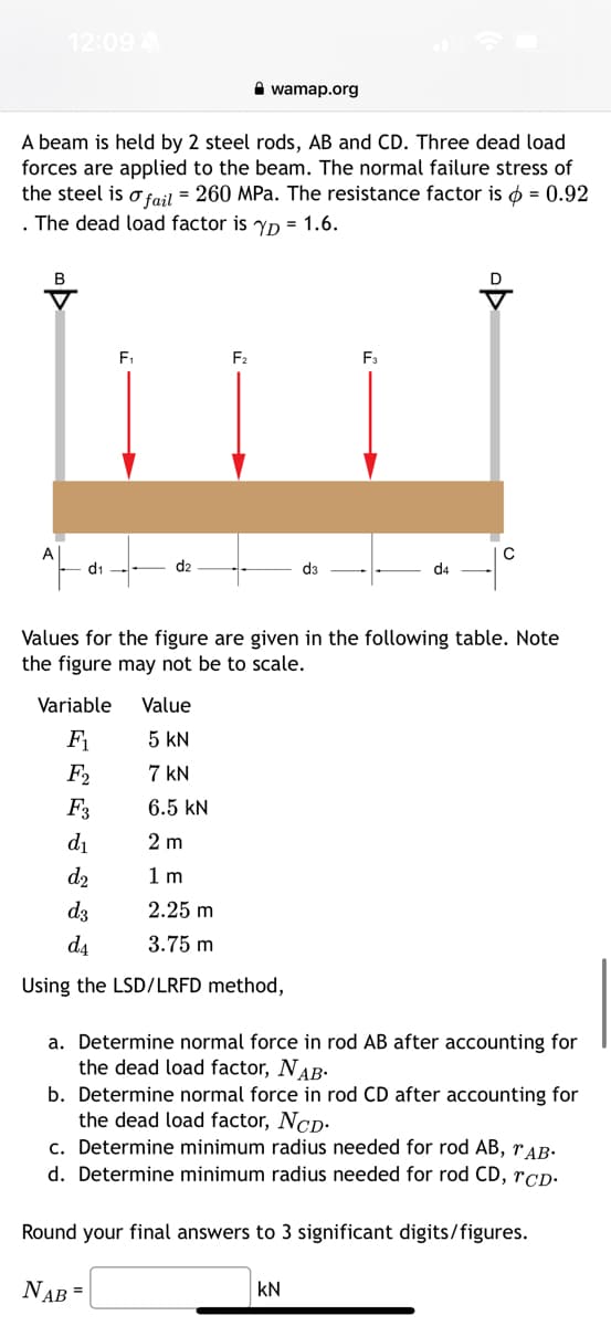 B
12:09 A
A beam is held by 2 steel rods, AB and CD. Three dead load
forces are applied to the beam. The normal failure stress of
the steel is o fail = 260 MPa. The resistance factor is = 0.92
. The dead load factor is yp= 1.6.
A
d₁
F₁
d2
wamap.org
F₂
Variable
Value
F₁
5 KN
F2
7 kN
F3
6.5 KN
d₁
2 m
d₂
1 m
d3
2.25 m
d₁
3.75 m
Using the LSD/LRFD method,
F3
d4
Values for the figure are given in the following table. Note
the figure may not be to scale.
KN
с
a. Determine normal force in rod AB after accounting for
the dead load factor, NAB.
b. Determine normal force in rod CD after accounting for
the dead load factor, NCD.
c. Determine minimum radius needed for rod AB, TAB.
d. Determine minimum radius needed for rod CD, CD.
Round your final answers to 3 significant digits/figures.
NAB =