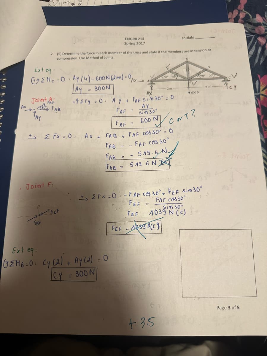 Ax
Ext eq:
Joint A
FAF
TAY
+3
Ys Initials.
2. (5) Determine the force in each member of the truss and state if the members are in tension or
compression. Use Method of Joints.
30 FAB
Mc=0 Ay (4) - 600N (2m) = 0 AX_
Ay
= 300N
FAF
Joint F:
Σ Fx = 0:
SEF
ENGR&214
Spring 2017
AX
+↑ ZFY = 0. AY + FAF SIM 30º = 0
AY
sin 306
Ax +
FAB +
FAB
FAB
FAB
Ext eq:
(EMB=0: Cy (2) + Ay (2) = 0
|CY = 300 N/
FAF
FAF 600N/CNT?
=
FAF Cos 30º = 0
FAF COS 30°
519.6 N
-
2m
5 19.6 N
+EFx=0 - F AF COS 30° + FE# sim30°
FEF
FAF Cos30°
.FEF
600 N
sim 30°
1039 N (c)
FEF 1039 N(C)
+3.50
+3+miot
D
2 m
Acy
Page 3 of 5