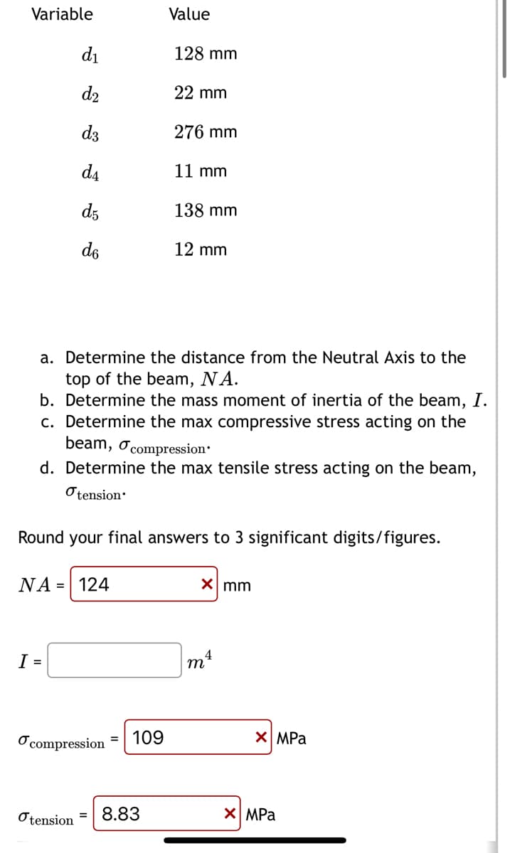 Variable
d₁
d₂
d3
d₁
d5
I =
do
NA = 124
compression
Value
Otension=
128 mm
a. Determine the distance from the Neutral Axis to the
top of the beam, NA.
b. Determine the mass moment of inertia of the beam, I.
c. Determine the max compressive stress acting on the
109
22 mm
beam, compression.
d. Determine the max tensile stress acting on the beam,
tension.
8.83
276 mm
Round your final answers to 3 significant digits/figures.
11 mm
138 mm
12 mm
x mm
4
m²
XMPa
XMPa